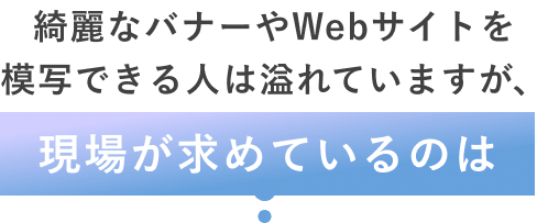 綺麗なバナーやWebサイトを模写できる人は溢れていますが、現場が求めているのは